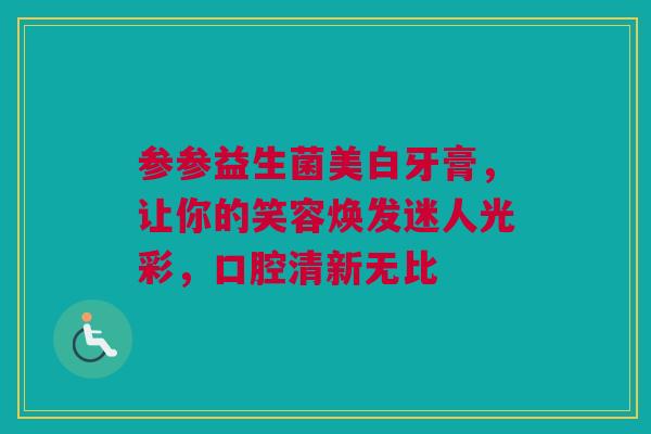参参益生菌美白牙膏，让你的笑容焕发迷人光彩，口腔清新无比