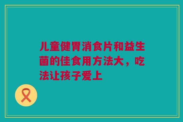 儿童健胃消食片和益生菌的佳食用方法大，吃法让孩子爱上