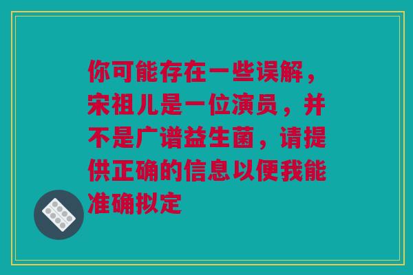 你可能存在一些误解，宋祖儿是一位演员，并不是广谱益生菌，请提供正确的信息以便我能准确拟定
