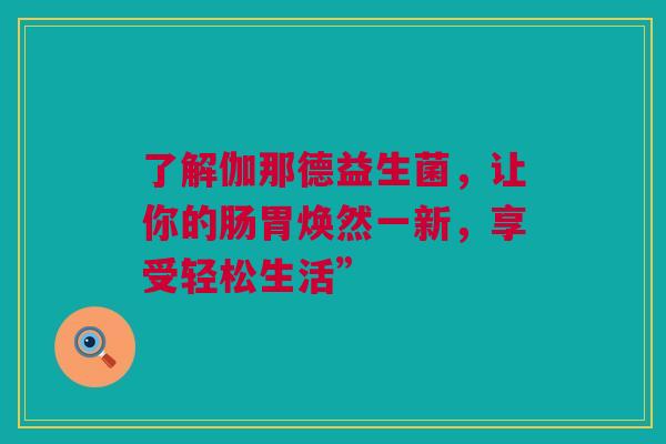 了解伽那德益生菌，让你的肠胃焕然一新，享受轻松生活”
