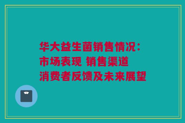 华大益生菌销售情况：市场表现 销售渠道 消费者反馈及未来展望