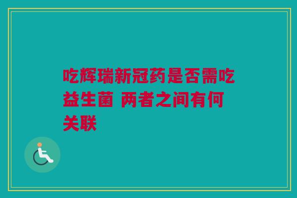 吃辉瑞新冠药是否需吃益生菌 两者之间有何关联