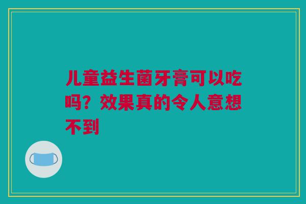 儿童益生菌牙膏可以吃吗？效果真的令人意想不到