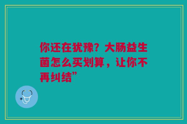 你还在犹豫？大肠益生菌怎么买划算，让你不再纠结”