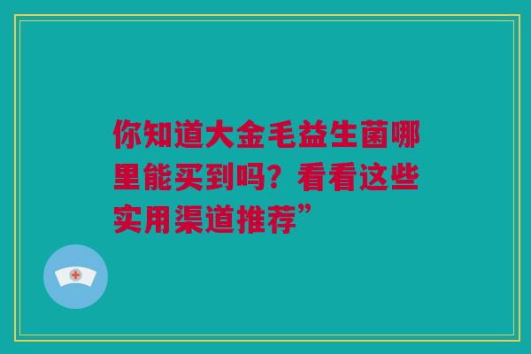 你知道大金毛益生菌哪里能买到吗？看看这些实用渠道推荐”
