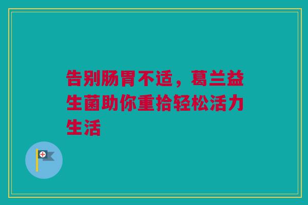 告别肠胃不适，葛兰益生菌助你重拾轻松活力生活