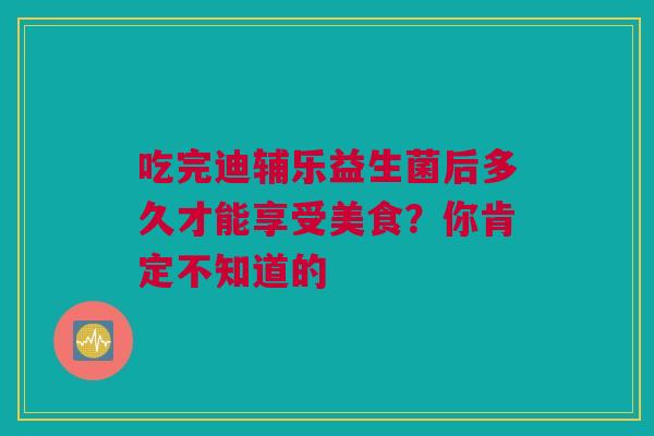 吃完迪辅乐益生菌后多久才能享受美食？你肯定不知道的