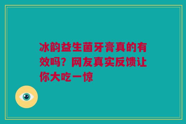 冰韵益生菌牙膏真的有效吗？网友真实反馈让你大吃一惊
