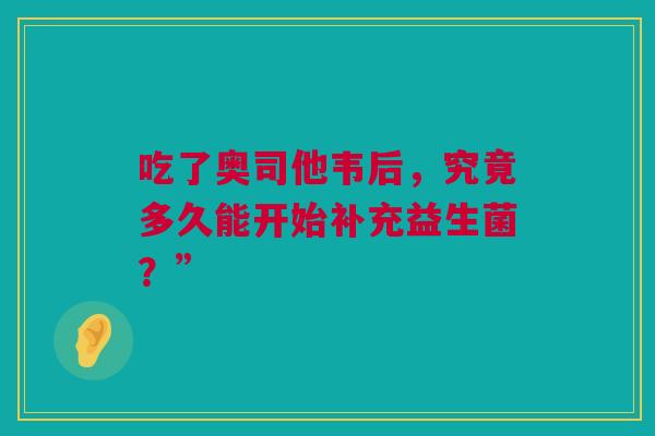 吃了奥司他韦后，究竟多久能开始补充益生菌？”