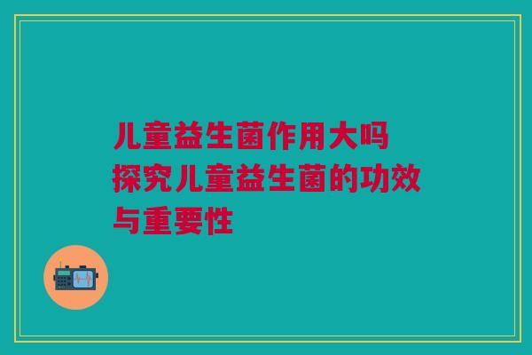 儿童益生菌作用大吗 探究儿童益生菌的功效与重要性