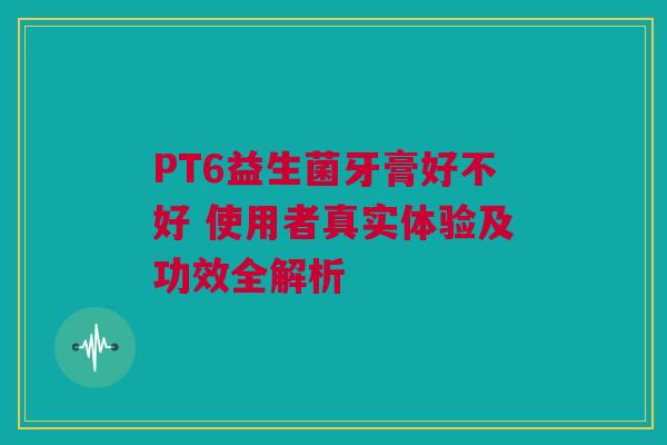 PT6益生菌牙膏好不好 使用者真实体验及功效全解析