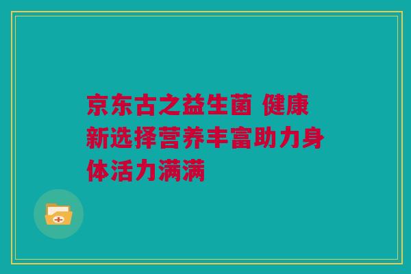 京东古之益生菌 健康新选择营养丰富助力身体活力满满