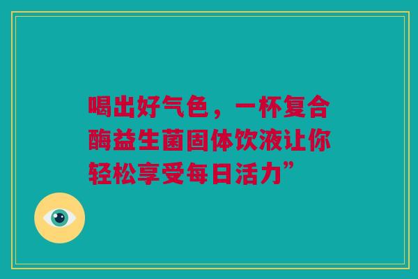 喝出好气色，一杯复合酶益生菌固体饮液让你轻松享受每日活力”