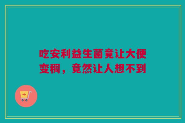 吃安利益生菌竟让大便变稠，竟然让人想不到