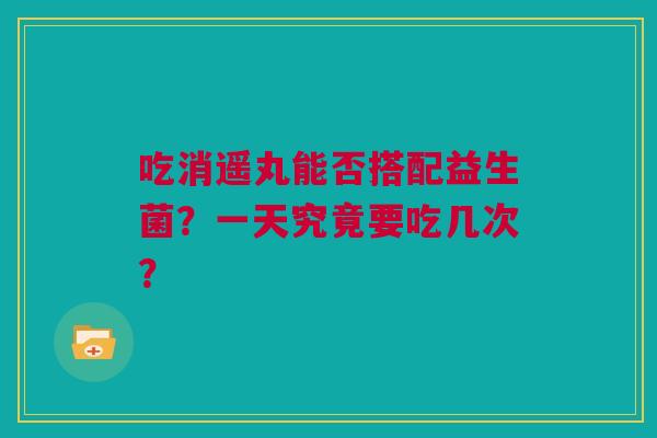 吃消遥丸能否搭配益生菌？一天究竟要吃几次？
