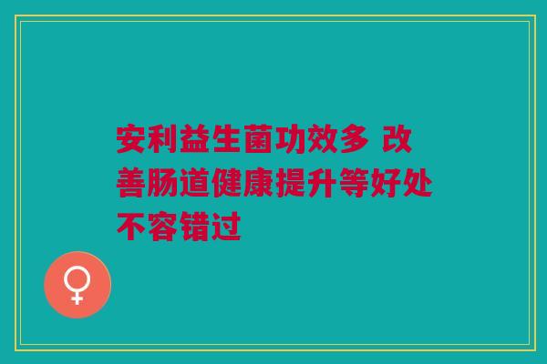 安利益生菌功效多 改善肠道健康提升等好处不容错过