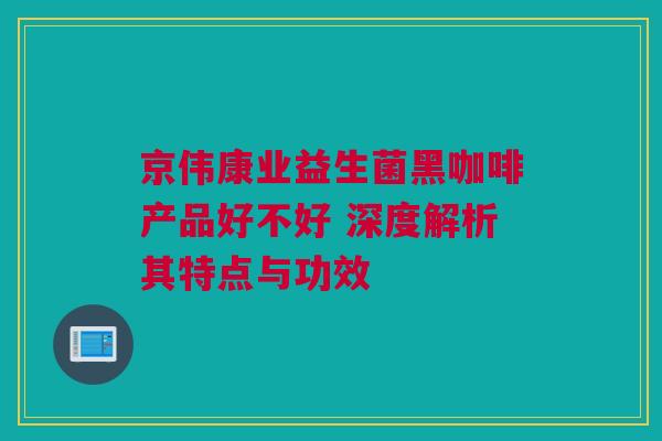 京伟康业益生菌黑咖啡产品好不好 深度解析其特点与功效