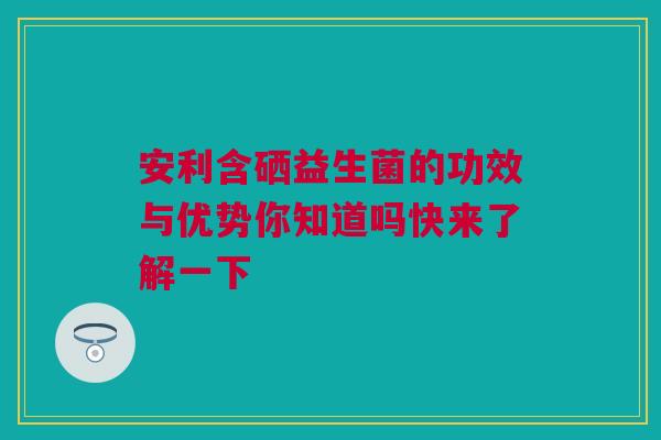 安利含硒益生菌的功效与优势你知道吗快来了解一下