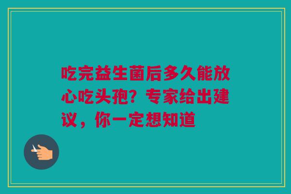吃完益生菌后多久能放心吃头孢？专家给出建议，你一定想知道