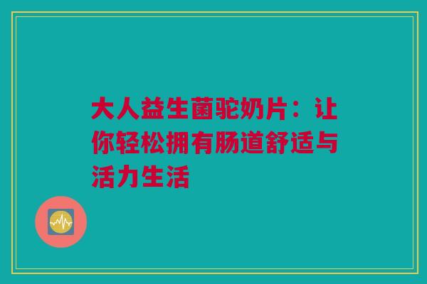 大人益生菌驼奶片：让你轻松拥有肠道舒适与活力生活