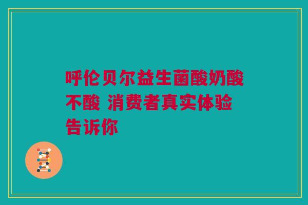 呼伦贝尔益生菌酸奶酸不酸 消费者真实体验告诉你