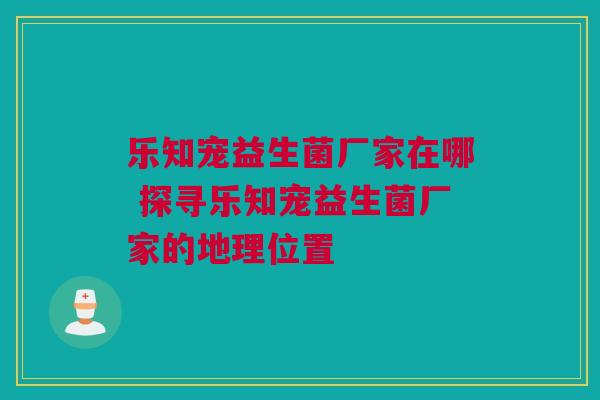 乐知宠益生菌厂家在哪 探寻乐知宠益生菌厂家的地理位置