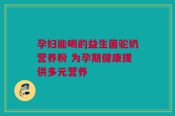 孕妇能喝的益生菌驼奶营养粉 为孕期健康提供多元营养