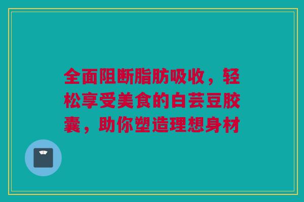 全面阻断脂肪吸收，轻松享受美食的白芸豆胶囊，助你塑造理想身材
