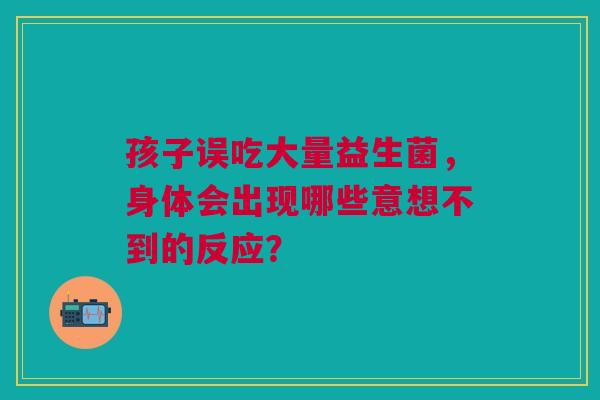 孩子误吃大量益生菌，身体会出现哪些意想不到的反应？