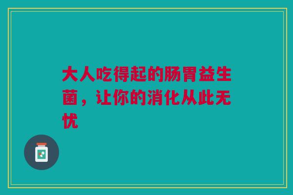 大人吃得起的肠胃益生菌，让你的消化从此无忧