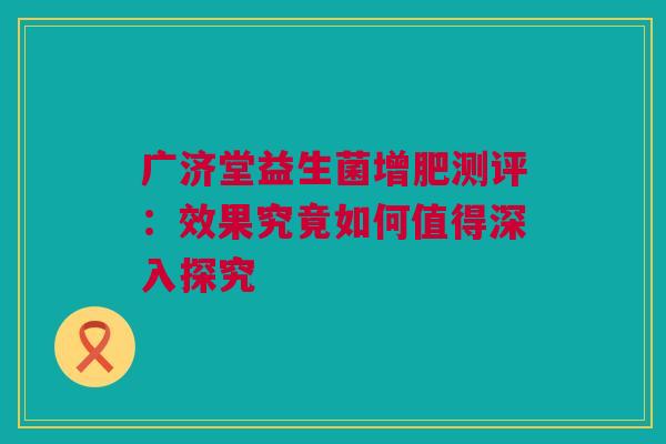 广济堂益生菌增肥测评：效果究竟如何值得深入探究
