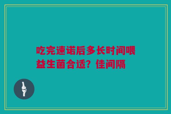 吃完速诺后多长时间喂益生菌合适？佳间隔