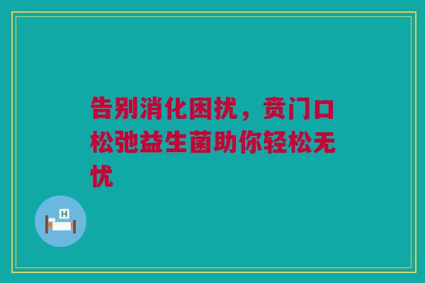 告别消化困扰，贲门口松弛益生菌助你轻松无忧