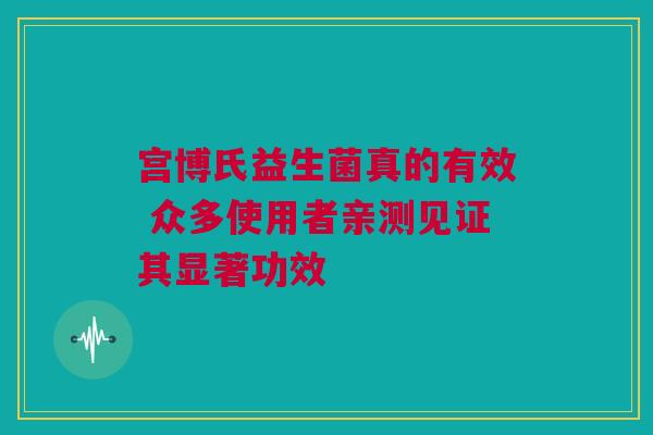 宫博氏益生菌真的有效 众多使用者亲测见证其显著功效