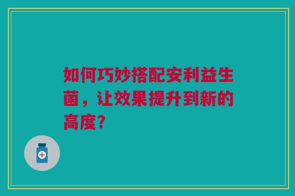 如何巧妙搭配安利益生菌，让效果提升到新的高度？