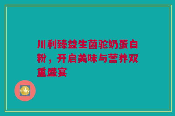川利臻益生菌驼奶蛋白粉，开启美味与营养双重盛宴