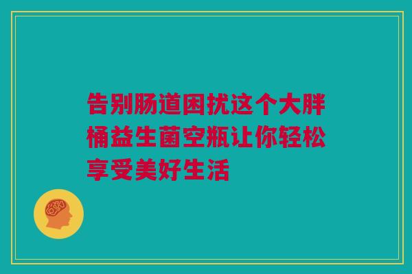 告别肠道困扰这个大胖桶益生菌空瓶让你轻松享受美好生活