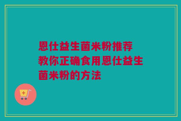 恩仕益生菌米粉推荐 教你正确食用恩仕益生菌米粉的方法