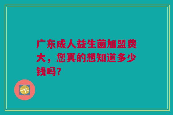 广东成人益生菌加盟费大，您真的想知道多少钱吗？
