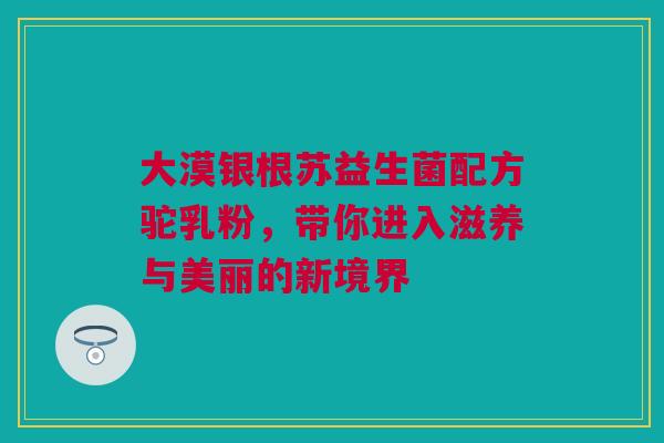 大漠银根苏益生菌配方驼乳粉，带你进入滋养与美丽的新境界
