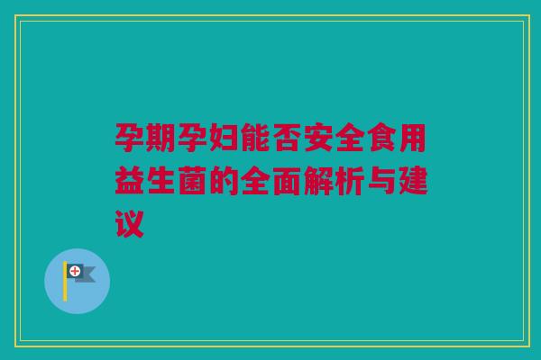 孕期孕妇能否安全食用益生菌的全面解析与建议