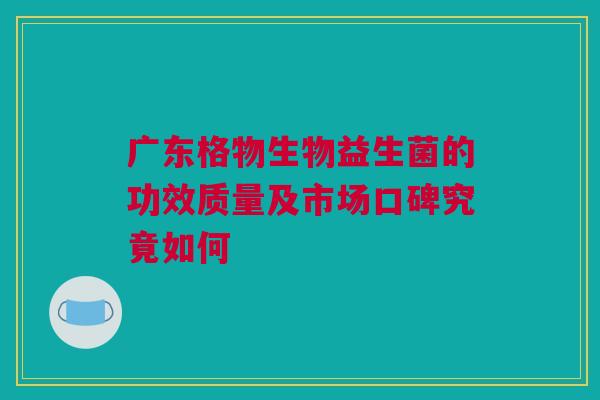 广东格物生物益生菌的功效质量及市场口碑究竟如何