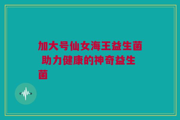 加大号仙女海王益生菌 助力健康的神奇益生菌