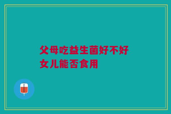 父母吃益生菌好不好 女儿能否食用