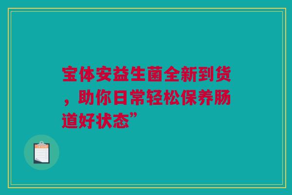 宝体安益生菌全新到货，助你日常轻松保养肠道好状态”
