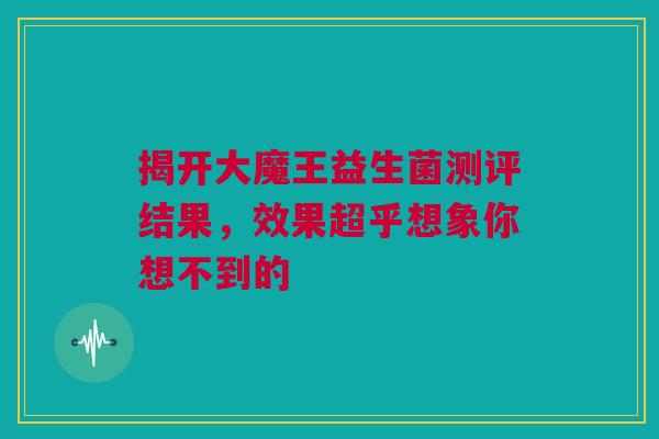 揭开大魔王益生菌测评结果，效果超乎想象你想不到的