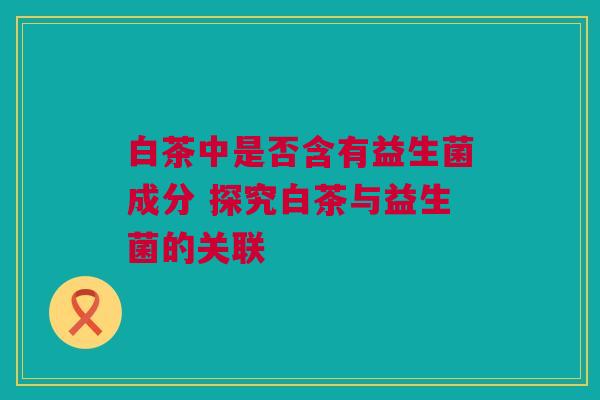 白茶中是否含有益生菌成分 探究白茶与益生菌的关联