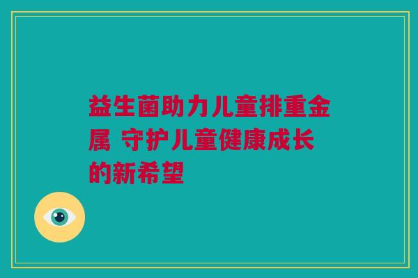 益生菌助力儿童排重金属 守护儿童健康成长的新希望