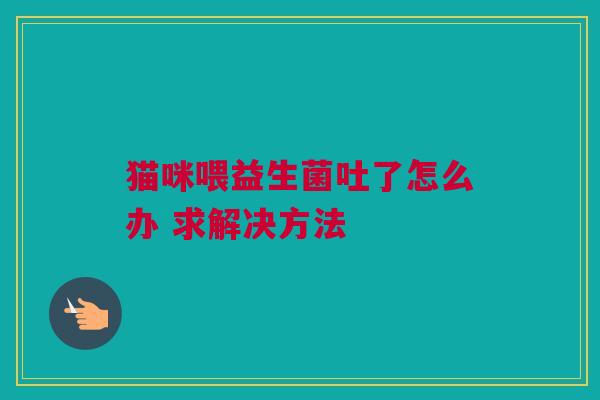 猫咪喂益生菌吐了怎么办 求解决方法
