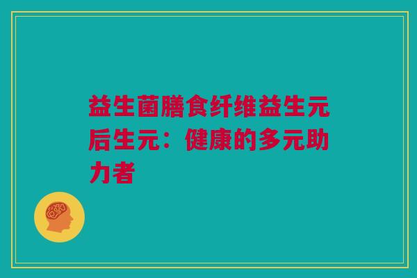 益生菌膳食纤维益生元后生元：健康的多元助力者